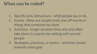What can be coded?
1. Specific acts, behaviours - what people say or do.
2. Events - these are usually brief, one-oﬀ events or
things that someone has done
3. Activities - longer duration than acts and often
take place in a particular setting with several
people
4. Strategies, practices, or tactics - activities aimed
towards some goal
 