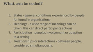 What can be coded?
5. States - general conditions experienced by people
for found in organisations
6. Meanings - a wide range of meanings can be
taken, this can direct participants actions
7. Participation - peoples involvement or adaption
to a setting
8. Relationships or interactions - between people,
considered simultaneously.
 