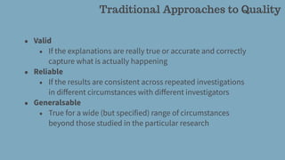 Traditional Approaches to Quality
• Valid
• If the explanations are really true or accurate and correctly
capture what is actually happening
• Reliable
• If the results are consistent across repeated investigations
in diﬀerent circumstances with diﬀerent investigators
• Generalsable
• True for a wide (but specified) range of circumstances
beyond those studied in the particular research
 
