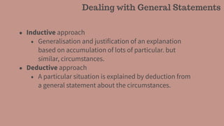 • Inductive approach
• Generalisation and justification of an explanation
based on accumulation of lots of particular. but
similar, circumstances.
• Deductive approach
• A particular situation is explained by deduction from
a general statement about the circumstances.
Dealing with General Statements
 