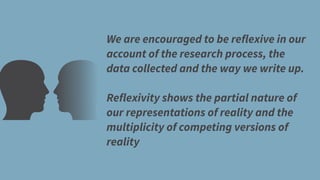 We are encouraged to be reflexive in our
account of the research process, the
data collected and the way we write up.
Reflexivity shows the partial nature of
our representations of reality and the
multiplicity of competing versions of
reality
 