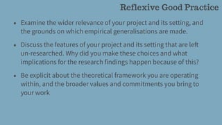 • Examine the wider relevance of your project and its setting, and
the grounds on which empirical generalisations are made.
• Discuss the features of your project and its setting that are left
un-researched. Why did you make these choices and what
implications for the research findings happen because of this?
• Be explicit about the theoretical framework you are operating
within, and the broader values and commitments you bring to
your work
Reflexive Good Practice
 