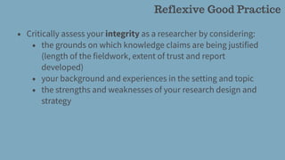 • Critically assess your integrity as a researcher by considering:
• the grounds on which knowledge claims are being justified
(length of the fieldwork, extent of trust and report
developed)
• your background and experiences in the setting and topic
• the strengths and weaknesses of your research design and
strategy
Reflexive Good Practice
 
