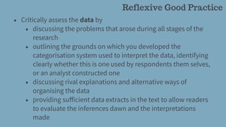 • Critically assess the data by
• discussing the problems that arose during all stages of the
research
• outlining the grounds on which you developed the
categorisation system used to interpret the data, identifying
clearly whether this is one used by respondents them selves,
or an analyst constructed one
• discussing rival explanations and alternative ways of
organising the data
• providing suﬀicient data extracts in the text to allow readers
to evaluate the inferences dawn and the interpretations
made
Reflexive Good Practice
 
