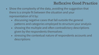 • Show the complexity of the data, avoiding the suggestion that
there is a simple fit between the situation and your
representation of it by:
• discussing negative cases that fall outside the general
patterns and categories employed to structure your analysis
• showing the multiple and often contradictory descriptions
given by the respondents themselves
• stressing the contextual nature of respondents accounts and
descriptions
Reflexive Good Practice
 