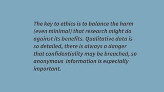 The key to ethics is to balance the harm
(even minimal) that research might do
against its benefits. Qualitative data is
so detailed, there is always a danger
that confidentiality may be breached, so
anonymous information is especially
important.
 
