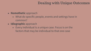 • Nomothetic approach
• What do specific people, events and settings have in
common?
• Idiographic approach
• Every individual is a unique case. Focus is on the
factors that may be individual to that one case
Dealing with Unique Outcomes
 