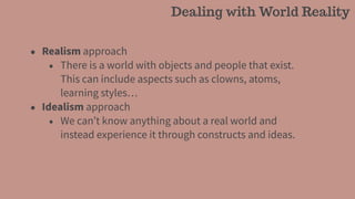 • Realism approach
• There is a world with objects and people that exist.
This can include aspects such as clowns, atoms,
learning styles…
• Idealism approach
• We can’t know anything about a real world and
instead experience it through constructs and ideas.
Dealing with World Reality
 