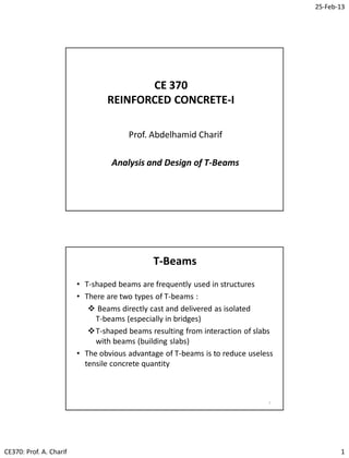 25-Feb-13
CE370: Prof. A. Charif 1
CE 370
REINFORCED CONCRETE-I
Prof. Abdelhamid Charif
Analysis and Design of T-Beams
• T-shaped beams are frequently used in structures
• There are two types of T-beams :
 Beams directly cast and delivered as isolated
T-beams (especially in bridges)
T-shaped beams resulting from interaction of slabs
with beams (building slabs)
• The obvious advantage of T-beams is to reduce useless
tensile concrete quantity
T-Beams
2
 