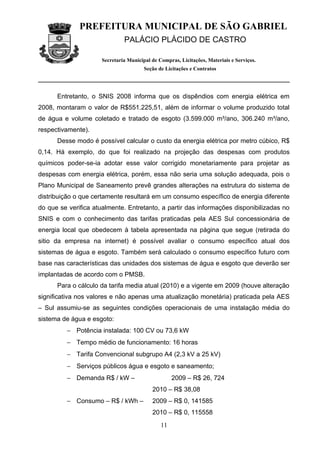 PREFEITURA MUNICIPAL DE SÃO GABRIEL
                               PALÁCIO PLÁCIDO DE CASTRO

                      Secretaria Municipal de Compras, Licitações, Materiais e Serviços.
                                        Seção de Licitações e Contratos




      Entretanto, o SNIS 2008 informa que os dispêndios com energia elétrica em
2008, montaram o valor de R$551.225,51, além de informar o volume produzido total
de água e volume coletado e tratado de esgoto (3.599.000 m³/ano, 306.240 m³/ano,
respectivamente).
      Desse modo é possível calcular o custo da energia elétrica por metro cúbico, R$
0,14. Há exemplo, do que foi realizado na projeção das despesas com produtos
químicos poder-se-ia adotar esse valor corrigido monetariamente para projetar as
despesas com energia elétrica, porém, essa não seria uma solução adequada, pois o
Plano Municipal de Saneamento prevê grandes alterações na estrutura do sistema de
distribuição o que certamente resultará em um consumo específico de energia diferente
do que se verifica atualmente. Entretanto, a partir das informações disponibilizadas no
SNIS e com o conhecimento das tarifas praticadas pela AES Sul concessionária de
energia local que obedecem à tabela apresentada na página que segue (retirada do
sitio da empresa na internet) é possível avaliar o consumo específico atual dos
sistemas de água e esgoto. Também será calculado o consumo específico futuro com
base nas características das unidades dos sistemas de água e esgoto que deverão ser
implantadas de acordo com o PMSB.
      Para o cálculo da tarifa media atual (2010) e a vigente em 2009 (houve alteração
significativa nos valores e não apenas uma atualização monetária) praticada pela AES
– Sul assumiu-se as seguintes condições operacionais de uma instalação média do
sistema de água e esgoto:
         − Potência instalada: 100 CV ou 73,6 kW
         − Tempo médio de funcionamento: 16 horas
         − Tarifa Convencional subgrupo A4 (2,3 kV a 25 kV)
         − Serviços públicos água e esgoto e saneamento;
         − Demanda R$ / kW –                        2009 – R$ 26, 724
                                           2010 – R$ 38,08
         − Consumo – R$ / kWh –            2009 – R$ 0, 141585
                                           2010 – R$ 0, 115558
                                               11
 