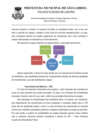 PREFEITURA MUNICIPAL DE SÃO GABRIEL
                               PALÁCIO PLÁCIDO DE CASTRO

                      Secretaria Municipal de Compras, Licitações, Materiais e Serviços.
                                        Seção de Licitações e Contratos




recursos (equity ou dívida). O conjunto de todos os resultados finais, ano a ano, em
todo o período do projeto, compõe o fluxo final de recursos desalavancado, ou seja,
sem considerar aportes de capital, pagamento de dividendos, bem como entradas e
saídas relacionadas à empréstimos e financiamentos.
      No esquema a seguir reproduz-se graficamente, a apuração desse fluxo.




      Assim organizado, o fluxo de caixa resulta em um conjunto de 30 valores anuais
de resultados, cujo significado precisa ser compreendido através de técnicas avaliação
de investimentos, que são detalhadas a seguir.


              Taxa Interna de Retorno – TIR
      É a taxa de desconto necessária para igualar o valor presente das entradas de
caixa, ao valor presente dos custos do projeto. Ou seja, é um indicador da rentabilidade
do projeto. Quanto maior for seu valor, melhor as condições financeiras do projeto.
      Sua utilização na interpretação dos resultados deve, no entanto, ser cuidadosa,
pois dependendo da característica do fluxo analisado o resultado obtido para a TIR
pode não ter significado prático, como é o caso de fluxos que apresentam um grande
número de inversões (resultados positivos e negativos alternados ao longo do período).
Por esta razão a análise da rentabilidade do projeto baseada apenas nesse método
não é suficiente, devendo também considerar o cálculo do VPL – Valor Presente
Líquido dos Resultados Finais.



                                               3
 