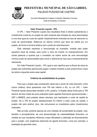 PREFEITURA MUNICIPAL DE SÃO GABRIEL
                                PALÁCIO PLÁCIDO DE CASTRO

                       Secretaria Municipal de Compras, Licitações, Materiais e Serviços.
                                         Seção de Licitações e Contratos




                   Valor Presente Líquido - VPL
      O VPL – Valor Presente Líquido dos resultados finais é obtido subtraindo-se o
investimento inicial de um projeto do valor presente das entradas de caixa descontadas
a uma taxa igual ao custo de capital, freqüentemente chamada de taxa de desconto ou
custo de oportunidade. Refere-se ao retorno mínimo que deve ser obtido por um
projeto, de forma a torná-lo atrativo sob o ponto de vista financeiro.
      Este indicador expressa a remuneração do investidor, medida pelo poder
aquisitivo atual da moeda, para correr o risco de investir no empreendimento. Em
outras palavras a quantia que o investidor vai auferir acima de uma remuneração
mínima (custo de oportunidade) para correr o adicional de risco que o empreendimento
representa.
      Um Valor Presente Líquido – VPL igual a zero significa que os fluxos de caixa do
projeto são suficientes apenas para pagar o capital investido e para proporcionar a taxa
de retorno requerida sobre esse capital


                      Critérios de aceitabilidade do projeto.

      Para que o projeto seja considerado viável sob o ponto de vista financeiro, entre
outros critérios, deve apresentar uma TIR não inferior a 9%, ou um VPL – Valor
Presente líquido descontado também a 9%, positivo. A fixação desse limite para a TIR
decorre da taxa media de juros praticados pelos agentes financeiros governamentais –
CEF e BNDES, para projetos dessa natureza, que representa o custo de capital do
projeto. Se a TIR do projeto desalavancado for inferior a esse custo de capital, o
projeto não será atrativo, pois, não remunerará os investidores pelos investimentos
realizados
      Não se trata, portanto apenas de uma medição de lucratividade do projeto, mas,
também e principalmente, de uma demonstração de sustentabilidade financeira, na
medida em que resultados inferiores a esse dificultarão a obtenção de financiamentos
para o projeto, com exigências adicionais do agente financeiro, como por exemplo, a
prestação de garantias reais.

                                                4
 