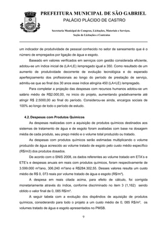 PREFEITURA MUNICIPAL DE SÃO GABRIEL
                                PALÁCIO PLÁCIDO DE CASTRO

                       Secretaria Municipal de Compras, Licitações, Materiais e Serviços.
                                         Seção de Licitações e Contratos




um indicador de produtividade de pessoal conhecido no setor de saneamento que é o
número de empregados por ligação de água e esgoto.
      Baseado em valores verificados em serviços com gestão considerada eficiente,
adotou-se um índice inicial de (LA+LE) /empregado igual a 350. Como resultado de um
aumento de produtividade decorrente de evolução tecnológica e do esperado
aperfeiçoamento dos profissionais ao longo do período de prestação de serviço,
admitiu-se que ao final dos 30 anos esse índice atingiria 450 (LA+LE) /empregado.
      Para completar a projeção das despesas com recursos humanos adotou-se um
salário médio de R$2.000,00, no inicio do projeto, aumentando gradativamente até
atingir R$ 2.5000,00 ao final do período. Considerou-se ainda, encargos sociais de
100% ao longo de todo o período de estudo.


   4.2. Despesas com Produtos Químicos
      As despesas realizadas com a aquisição de produtos químicos destinados aos
sistemas de tratamento de água e de esgoto foram avaliadas com base na dosagem
média de cada produto, seu preço médio e o volume total produzido ou tratado.
      As despesas com produtos químicos serão estimadas multiplicando o volume
produzido de água acrescido ao volume tratado de esgoto pelo custo médio específico
(R$/m3) dos produtos dosados.
      De acordo com o SNIS 2008, os dados referentes ao volume tratado em ETA’s e
ETE’s e despesas anuais em reais com produtos químicos, foram respectivamente de
3.599.000 m³/ano, 306.240 m³/ano e R$284.302,55. Desses valores resulta um custo
médio de R$ 0, 073 reais por volume tratado de água e esgoto (R$/m³).
      A despesa em reais citada acima, para efeito de cálculo, foi corrigida
monetariamente através do índice, conforme discriminado no item 3 (1,162) sendo
obtido o valor final de 0, 085 R$/m³.
      A seguir tabela com a evolução dos dispêndios de aquisição de produtos
químicos, considerando para todo o projeto a um custo médio de 0, 085 R$/m³, os
volumes tratado de água e esgoto apresentados no PMSB.

                                                9
 