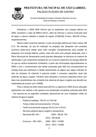 PREFEITURA MUNICIPAL DE SÃO GABRIEL
                               PALÁCIO PLÁCIDO DE CASTRO

                      Secretaria Municipal de Compras, Licitações, Materiais e Serviços.
                                        Seção de Licitações e Contratos




      Entretanto, o SNIS 2008 informa que os dispêndios com energia elétrica em
2008, montaram o valor de R$551.225,51, além de informar o volume produzido total
de água e volume coletado e tratado de esgoto (3.599.000 m³/ano, 306.240 m³/ano,
respectivamente).
      Desse modo é possível calcular o custo da energia elétrica por metro cúbico, R$
0,14. Há exemplo, do que foi realizado na projeção das despesas com produtos
químicos poder-se-ia adotar esse valor corrigido monetariamente para projetar as
despesas com energia elétrica, porém, essa não seria uma solução adequada, pois o
Plano Municipal de Saneamento prevê grandes alterações na estrutura do sistema de
distribuição o que certamente resultará em um consumo específico de energia diferente
do que se verifica atualmente. Entretanto, a partir das informações disponibilizadas no
SNIS e com o conhecimento das tarifas praticadas pela AES Sul concessionária de
energia local que obedecem à tabela apresentada na página que segue (retirada do
sitio da empresa na internet) é possível avaliar o consumo específico atual dos
sistemas de água e esgoto. Também será calculado o consumo específico futuro com
base nas características das unidades dos sistemas de água e esgoto que deverão ser
implantadas de acordo com o PMSB.
      Para o cálculo da tarifa media atual (2010) e a vigente em 2009 (houve alteração
significativa nos valores e não apenas uma atualização monetária) praticada pela AES
– Sul assumiu-se as seguintes condições operacionais de uma instalação média do
sistema de água e esgoto:
         − Potência instalada: 100 CV ou 73,6 kW
         − Tempo médio de funcionamento: 16 horas
         − Tarifa Convencional subgrupo A4 (2,3 kV a 25 kV)
         − Serviços públicos água e esgoto e saneamento;
         − Demanda R$ / kW –                        2009 – R$ 26, 724
                                           2010 – R$ 38,08
         − Consumo – R$ / kWh –            2009 – R$ 0, 141585
                                           2010 – R$ 0, 115558
                                               11
 