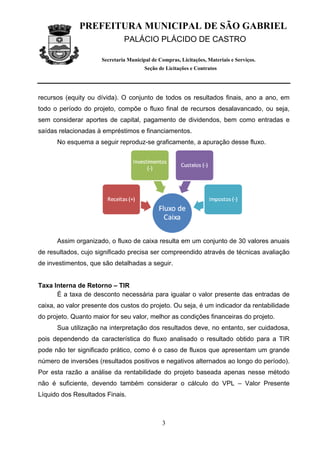 PREFEITURA MUNICIPAL DE SÃO GABRIEL
                               PALÁCIO PLÁCIDO DE CASTRO

                      Secretaria Municipal de Compras, Licitações, Materiais e Serviços.
                                        Seção de Licitações e Contratos




recursos (equity ou dívida). O conjunto de todos os resultados finais, ano a ano, em
todo o período do projeto, compõe o fluxo final de recursos desalavancado, ou seja,
sem considerar aportes de capital, pagamento de dividendos, bem como entradas e
saídas relacionadas à empréstimos e financiamentos.
      No esquema a seguir reproduz-se graficamente, a apuração desse fluxo.




      Assim organizado, o fluxo de caixa resulta em um conjunto de 30 valores anuais
de resultados, cujo significado precisa ser compreendido através de técnicas avaliação
de investimentos, que são detalhadas a seguir.


Taxa Interna de Retorno – TIR
      É a taxa de desconto necessária para igualar o valor presente das entradas de
caixa, ao valor presente dos custos do projeto. Ou seja, é um indicador da rentabilidade
do projeto. Quanto maior for seu valor, melhor as condições financeiras do projeto.
      Sua utilização na interpretação dos resultados deve, no entanto, ser cuidadosa,
pois dependendo da característica do fluxo analisado o resultado obtido para a TIR
pode não ter significado prático, como é o caso de fluxos que apresentam um grande
número de inversões (resultados positivos e negativos alternados ao longo do período).
Por esta razão a análise da rentabilidade do projeto baseada apenas nesse método
não é suficiente, devendo também considerar o cálculo do VPL – Valor Presente
Líquido dos Resultados Finais.



                                               3
 