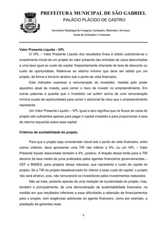 PREFEITURA MUNICIPAL DE SÃO GABRIEL
                                PALÁCIO PLÁCIDO DE CASTRO

                       Secretaria Municipal de Compras, Licitações, Materiais e Serviços.
                                         Seção de Licitações e Contratos




Valor Presente Líquido - VPL
      O VPL – Valor Presente Líquido dos resultados finais é obtido subtraindo-se o
investimento inicial de um projeto do valor presente das entradas de caixa descontadas
a uma taxa igual ao custo de capital, freqüentemente chamada de taxa de desconto ou
custo de oportunidade. Refere-se ao retorno mínimo que deve ser obtido por um
projeto, de forma a torná-lo atrativo sob o ponto de vista financeiro.
      Este indicador expressa a remuneração do investidor, medida pelo poder
aquisitivo atual da moeda, para correr o risco de investir no empreendimento. Em
outras palavras a quantia que o investidor vai auferir acima de uma remuneração
mínima (custo de oportunidade) para correr o adicional de risco que o empreendimento
representa.
      Um Valor Presente Líquido – VPL igual a zero significa que os fluxos de caixa do
projeto são suficientes apenas para pagar o capital investido e para proporcionar a taxa
de retorno requerida sobre esse capital


Critérios de aceitabilidade do projeto.

      Para que o projeto seja considerado viável sob o ponto de vista financeiro, entre
outros critérios, deve apresentar uma TIR não inferior a 9%, ou um VPL – Valor
Presente líquido descontado também a 9%, positivo. A fixação desse limite para a TIR
decorre da taxa media de juros praticados pelos agentes financeiros governamentais –
CEF e BNDES, para projetos dessa natureza, que representa o custo de capital do
projeto. Se a TIR do projeto desalavancado for inferior a esse custo de capital, o projeto
não será atrativo, pois, não remunerará os investidores pelos investimentos realizados
      Não se trata, portanto apenas de uma medição de lucratividade do projeto, mas,
também e principalmente, de uma demonstração de sustentabilidade financeira, na
medida em que resultados inferiores a esse dificultarão a obtenção de financiamentos
para o projeto, com exigências adicionais do agente financeiro, como por exemplo, a
prestação de garantias reais.


                                                4
 