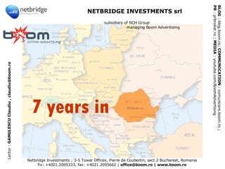 Netbridge Investments ; 3-5 Tower Offices, Pierre de Coubertin, sect.2 Bucharest, Romania fix: +4021.2095333, fax: +4021.2095662 |  office@boom.ro | www.boom.ro BLOG  : blog.boom.ro;  COMMUNICATION  : comunicare.boom.ro ;  PR  : prbroker.ro ;  MEDIA  : youtube.com/BoomAdvertising  NETBRIDGE INVESTMENTS srl    subsidiary of NCH Group   managing Boom Adveritising Lector :  GAMULESCU Claudiu , claudiu@boom.ro 7 years in 