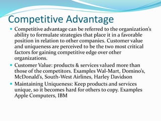 Competitive Advantage
 Competitive advantage can be referred to the organization’s
ability to formulate strategies that place it in a favorable
position in relation to other companies. Customer value
and uniqueness are perceived to be the two most critical
factors for gaining competitive edge over other
organizations.
 Customer Value: products & services valued more than
those of the competitors. Examples Wal-Mart, Domino’s,
McDonald’s, South-West Airlines, Harley Davidson
 Maintaining Uniqueness: Keep products and services
unique, so it becomes hard for others to copy. Examples
Apple Computers, IBM
 