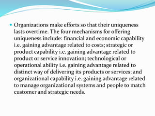  Organizations make efforts so that their uniqueness
lasts overtime. The four mechanisms for offering
uniqueness include: financial and economic capability
i.e. gaining advantage related to costs; strategic or
product capability i.e. gaining advantage related to
product or service innovation; technological or
operational ability i.e. gaining advantage related to
distinct way of delivering its products or services; and
organizational capability i.e. gaining advantage related
to manage organizational systems and people to match
customer and strategic needs.
 