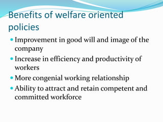 Benefits of welfare oriented
policies
 Improvement in good will and image of the
company
 Increase in efficiency and productivity of
workers
 More congenial working relationship
 Ability to attract and retain competent and
committed workforce
 