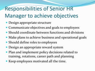 Responsibilities of Senior HR
Manager to achieve objectives
 Design appropriate structure
 Communicate objectives and goals to employees
 Should coordinate between functions and divisions
 Make plans to achieve business and operational goals
 Should define roles to employees
 Design an appropriate reward system
 Plan and implement policy decisions related to
training, rotations, career path and planning
 Keep employees motivated all the time.
 