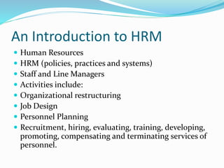 An Introduction to HRM
 Human Resources
 HRM (policies, practices and systems)
 Staff and Line Managers
 Activities include:
 Organizational restructuring
 Job Design
 Personnel Planning
 Recruitment, hiring, evaluating, training, developing,
promoting, compensating and terminating services of
personnel.
 