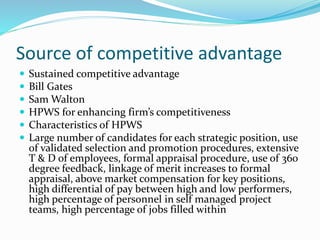 Source of competitive advantage
 Sustained competitive advantage
 Bill Gates
 Sam Walton
 HPWS for enhancing firm’s competitiveness
 Characteristics of HPWS
 Large number of candidates for each strategic position, use
of validated selection and promotion procedures, extensive
T & D of employees, formal appraisal procedure, use of 360
degree feedback, linkage of merit increases to formal
appraisal, above market compensation for key positions,
high differential of pay between high and low performers,
high percentage of personnel in self managed project
teams, high percentage of jobs filled within
 