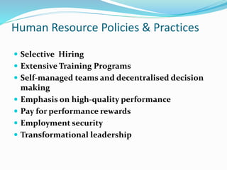 Human Resource Policies & Practices
 Selective Hiring
 Extensive Training Programs
 Self-managed teams and decentralised decision
making
 Emphasis on high-quality performance
 Pay for performance rewards
 Employment security
 Transformational leadership
 