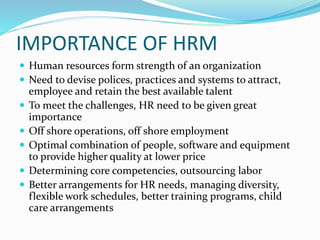 IMPORTANCE OF HRM
 Human resources form strength of an organization
 Need to devise polices, practices and systems to attract,
employee and retain the best available talent
 To meet the challenges, HR need to be given great
importance
 Off shore operations, off shore employment
 Optimal combination of people, software and equipment
to provide higher quality at lower price
 Determining core competencies, outsourcing labor
 Better arrangements for HR needs, managing diversity,
flexible work schedules, better training programs, child
care arrangements
 