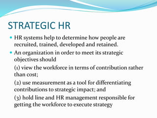 STRATEGIC HR
 HR systems help to determine how people are
recruited, trained, developed and retained.
 An organization in order to meet its strategic
objectives should
(1) view the workforce in terms of contribution rather
than cost;
(2) use measurement as a tool for differentiating
contributions to strategic impact; and
(3) hold line and HR management responsible for
getting the workforce to execute strategy
 