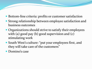  Bottom-line criteria: profits or customer satisfaction
 Strong relationship between employee satisfaction and
business outcomes
 Organizations should strive to satisfy their employees
with (a) good pay (b) good supervision and (c)
stimulating work
 South West’s culture: “put your employees first, and
they will take care of the customers”
 Domino’s case
 