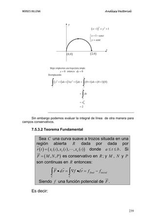 MOISES VILLENA                                                                                 Análisis Vectorial



                                         y
                                                                            ( x − 1)       + y2 = 1
                                                                                       2




                                                                          ⎧ x = 1 − cos t
                                                                          ⎨
                                                                          ⎩ y = sent


                                                                                                x
                                       ( 0,0 )                            ( 2,0 )


                    Mejor empleemos una trayectoria simple:
                              y = 0 entonces dy = 0
                   Reemplazando:
                                                                 2



                      ∫(
                       C
                           y 3 + 1) dx + ( 3xy 2 + 1) dy =
                                                             ∫(  0
                                                                      0 + 1) dx + ( 0 + 1)( 0 )

                                                             2


                                                       =
                                                           ∫ 0
                                                                     dx


                                                       = x0
                                                                 2


                                                       =2



     Sin embargo podemos evaluar la integral de línea de otra manera para
campos conservativos.

       7.5.3.2 Teorema Fundamental

           Sea C una curva suave a trozos situada en una
          región abierta R dada por dada por
          r ( t ) = ( x1 ( t ) , x2 ( t ) , , xn ( t ) ) donde a ≤ t ≤ b . Si
          F = ( M , N , P ) es conservativo en R ; y M , N y P
          son continuas en R entonces:

                     ∫ F • d r = ∫ ∇f •d r = f
                      C                   C
                                                                          final   − finicial

            Siendo f una función potencial de F .

       Es decir:



                                                                                                               239
 