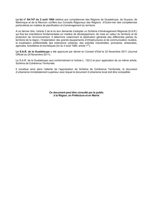La loi n° 84-747 du 2 août 1984 relative aux compétences des Régions de Guadeloupe, de Guyane, de
Martinique et de la Réunion confère aux Conseils Régionaux des Régions d’Outre-mer des compétences
particulières en matière de planification et d’aménagement du territoire.
A ce dernier titre, l’article 3 de la loi leur demande d’adopter un Schéma d’Aménagement Régional (S.A.R.)
qui fixe les orientations fondamentales en matière de développement, de mise en valeur du territoire et de
protection de l’environnement. Il détermine notamment la destination générale des différentes parties du
territoire de la région, l’implantation des grands équipements d’infrastructures et de communication routière,
la localisation préférentielle des extensions urbaines, des activités industrielles, portuaires, artisanales,
agricoles, forestières et touristiques (loi du 2 août 1984, article 1
er
).
Le S.A.R. de la Guadeloupe a été approuvé par décret en Conseil d’Etat le 22 Novembre 2011 (Journal
Officiel du 24 Novembre 2011).
Le S.A.R. de la Guadeloupe vaut conformément à l’article L. 122-2 et pour application de ce même article,
Schéma de Cohérence Territoriale.
Il constitue ainsi dans l’attente de l’approbation de Schéma de Cohérence Territoriale, le document
d’urbanisme immédiatement supérieur avec lequel le document d’urbanisme local doit être compatible.
Ce document peut être consulté par le public
à la Région, en Préfecture et en Mairie
!
 
