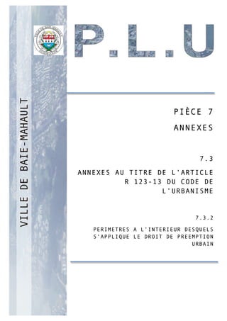 PP
PIÈCE 7
ANNEXES
7.3
ANNEXES AU TITRE DE L’ARTICLE
R 123-13 DU CODE DE
L’URBANISME
7.3.2
PERIMETRES A L’INTERIEUR DESQUELS
S’APPLIQUE LE DROIT DE PREEMPTION
URBAIN
 
