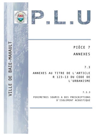 PP
PIÈCE 7
ANNEXES
7.3
ANNEXES AU TITRE DE L’ARTICLE
R 123-13 DU CODE DE
L’URBANISME
7.3.3
PERIMETRES SOUMIS A DES PRESCRIPTIONS
D’ISOLEMENT ACOUSTIQUE
 