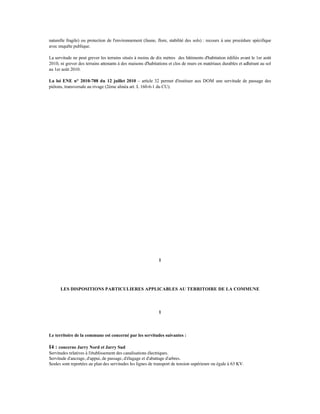 naturelle fragile) ou protection de l'environnement (faune, flore, stabilité des sols) : recours à une procédure spécifique
avec enquête publique.
La servitude ne peut grever les terrains situés à moins de dix mètres des bâtiments d'habitation édifiés avant le 1er août
2010, ni grever des terrains attenants à des maisons d'habitations et clos de murs en matériaux durables et adhérant au sol
au 1er août 2010.
La loi ENE n° 2010-788 du 12 juillet 2010 – article 32 permet d'instituer aux DOM une servitude de passage des
piétons, transversale au rivage (2ème alinéa art. L 160-6-1 du CU).
1
LES DISPOSITIONS PARTICULIERES APPLICABLES AU TERRITOIRE DE LA COMMUNE
1
Le territoire de la commune est concerné par les servitudes suivantes :
I4 : concerne Jarry Nord et Jarry Sud
Servitudes relatives à l'établissement des canalisations électriques.
Servitude d'ancrage, d'appui, de passage, d'élagage et d'abattage d'arbres.
Seules sont reportées au plan des servitudes les lignes de transport de tension supérieure ou égale à 63 KV.
 