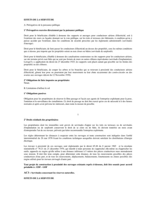 EFFETS DE LA SERVITUDE
A. Prérogatives de la puissance publique
1° Prérogatives exercées directement par la puissance publique
Droit pour le bénéﬁciaire d'établir à demeure des supports et ancrages pour conducteurs aériens d'électricité, soit à
l'extérieur des murs ou façades donnant sur la voie publique, sur les toits et terrasses des bâtiments, à condition qu'on y
puisse accéder par l'extérieur, dans les conditions de sécurité prescrites par les règlements administratifs (servitudes
d'ancrage).
Droit pour le bénéﬁciaire, de faire passer les conducteurs d'électricité au-dessus des propriétés, sous les mêmes conditions
que ci-dessus, peu importe que les propriétés soient ou non closes ou bâties (servitude de surplomb).
Droit pour le bénéﬁciaire, d'établir à demeure des canalisations souterraines ou des supports pour les conducteurs aériens,
sur des terrains privés non bâtis qui ne sont pas fermés de murs ou autres clôtures équivalentes (servitude d'implantation).
Lorsqu'il y a application du décret du 27 décembre 1925, les supports sont placés autant que possible sur les limites des
propriétés ou des clôtures.
Droit pour le bénéﬁciaire, de couper les arbres et les branches qui se trouvant à proximité des conducteurs aériens
d'électricité, gênent leur pose ou pourraient par leur mouvement ou leur chute occasionner des courts-circuits ou des
avaries aux ouvrages (décret du 12 Novembre 1938).
2° Obligations de faire imposées au propriétaire
Néant.
B. Limitations d'utiliser le sol
1° Obligations passives
Obligation pour les propriétaires de réserver le libre passage et l'accès aux agents de l'entreprise exploitante pour la pose,
l'entretien et la surveillance des installations. Ce droit de passage ne doit être exercé qu'en cas de nécessité et à des heures
normales et après avoir prévenu les intéressés, dans toute la mesure du possible.
1
2° Droits résiduels des propriétaires
Les propriétaires dont les immeubles sont grevés de servitudes d'appui sur les toits ou terrasses ou de servitudes
d'implantation ou de surplomb conservent le droit de se clore ou de bâtir, ils doivent toutefois un mois avant
d'entreprendre l'un de ces travaux, prévenir par lettre recommandée l'entreprise exploitante.
Les règles déterminant les distances à respecter entre les ouvrages et toute construction sont indiquées dans l'arrêté
interministériel du 26 mai 1978 ﬁxant les conditions techniques auxquelles doivent satisfaire les distributions d'énergie
électrique.
Les travaux à proximité de ces ouvrages sont réglementés par le décret 65.48 du 8 janvier 1965 et la circulaire
ministérielle n° 70.21 du 21 décembre 1970, qui interdit à toute personne de s'approcher elle-même ou d'approcher les
outils, appareils ou engins qu'elle utilise à une distance inférieure à 5 mètres des pièces conductrices nues normalement
sous tension. Il doit être tenu compte, pour déterminer cette distance, de tous les mouvements possibles des pièces
conductrices d'une part, et de tous les mouvements, déplacements, balancements, fouettements ou chutes possibles des
engins utilisés pour les travaux envisagés d'autre part.
Tout projet de construction à proximité des ouvrages existants repris ci-dessous, doit être soumis pour accord
préalable à : EDF - GDF
AC3 : Servitudes concernant les réserves naturelles.
EFFETS DE LA SERVITUDE
 