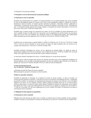 A. Prérogatives de la puissance publique
1° Prérogatives exercées directement par la puissance publique
a) Classement en réserves naturelles
Possibilité pour l'administration, de soumettre à un régime particulier et le cas échéant d'interdire toute action susceptible
de nuire au développement naturel de la faune et de la ﬂore, et plus généralement d'altérer le caractère de la réserve,
notamment, la chasse et la pêche ; les activités agricoles, forestières et pastorales ; industrielles, minières ; publicitaires et
commerciales ; l'exécution de travaux publics ou privés, l'extraction de matériaux concessibles ou non ; l'utilisation des
eaux ; la circulation du public quel que soit le moyen employé ; la divagation des animaux domestiques et le survol de la
réserve (art. 18 de la loi n° 76.629 du 10 Juillet 1976).
Possibilité pour le ministre chargé de la protection de la nature, de ﬁxer les modalités de gestion administrative de la
réserve naturelle. Il peut à cet effet, passer des conventions avec les propriétaires des terrains classés, des associations
régies par la loi de 1901, des fondations, des collectivités locales ou des établissements publics. Des établissements
publics spéciﬁques peuvent être également créés à cet effet (art. 25 de la loi n° 76.629 du 10 Juillet 1976).
1
Possibilité pour les fonctionnaires et agents habilités à constater les infractions (art. 29 de la loi n°76.629 du 10 juillet
1976), à visiter les réserves naturelles en vue de s'assurer du respect des règles auxquelles elles sont soumises et d'y
constater toute infraction (art. 31 de la loi n° 76.629 du 10 Juillet 1976).
Possibilité d'ordonner l'interruption des travaux, soit sur réquisition du ministère public à la requête du maire, du
fonctionnaire compétent ou de l'une des associations visées à l'article 40 de la loi n° 76.629 du 10 juillet 1976, soit même
d'ofﬁce, par le juge d'instruction saisi des poursuites ou par le tribunal correctionnel.
Le maire peut ordonner l'interruption des travaux, si l'autorité judiciaire ne s'est pas encore prononcée.
Possibilité pour le maire de prendre toutes mesures de coercition nécessaires pour assurer l'application immédiate de la
décision judiciaire ou de son arrêté en procédant notamment à la saisie des matériaux approvisionnés ou du matériel de
chantier (art. 34 de la loi n° 76.629 du 10 juillet 1976 et art. L.480.2 du code de l'urbanisme).
b) Zone de protection d'un site
(Art. 27 de la loi n° 76.629 du 10 juillet 1976)
c) Périmètres de protection autour des réserves naturelles
Mêmes prérogatives que pour le classement en réserve naturelle.
d) Réserves naturelles volontaires
Possibilité de réglementer ou d'interdire, le cas échéant, les activités ou actions suivantes : la chasse et la pêche ; les
activités agricoles pastorales et forestières ; l'exécution de travaux de construction et d'installations diverses ; l'exploitation
de gravières et carrières ; la circulation et le stationnement des personnes, des animaux et des véhicules ; le jet ou le dépôt à
l'intérieur de la réserve, de tous matériaux, produits, résidus et détritus de quelque nature que ce soit, pouvant porter
atteinte au milieu naturel ; les actions de nature à porter atteinte à l'intégrité des animaux non domestiques ou des végétaux
non cultivés de la réserve, ainsi que l'enlèvement hors de la réserve de ces animaux ou végétaux (art. 20 du décret n°
77.1298 du 25 novembre 1977 pris pour l'application de la loi du 10 juillet 1976 relative à la protection de la nature et
concernant les réserves naturelles).
2° Obligations de faire imposées au propriétaire
a) Classement en réserve naturelle
Obligation pour toute personne qui aliène, loue ou concède un territoire classé en réserve naturelle, de faire connaître à
l'acquéreur, locataire ou concessionnaire, l'existence du classement (art. 22 de la loi n° 76.629 de la loi du 10 juillet 1976).
 