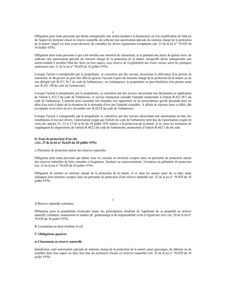 1
Obligation pour toute personne qui désire entreprendre une action tendant à la destruction ou à la modiﬁcation de l'état ou
de l'aspect du territoire classé en réserve naturelle, de solliciter une autorisation spéciale du ministre chargé de la protection
de la nature, lequel est tenu avant décision, de consulter les divers organismes compétents (art. 23 de la loi n° 76.629 du
10 Juillet 1976).
Obligation pour toute personne à qui a été notiﬁée une intention de classement, et ce pendant une durée de quinze mois, de
solliciter une autorisation spéciale du ministre chargé de la protection de la nature, lorsqu'elle désire entreprendre une
action tendant à modiﬁer l'état des lieux ou leur aspect, sous réserve de l'exploitation des fonds ruraux selon les pratiques
antérieures (art. 21 de la loi n° 76.629 du 10 juillet 1976).
Lorsque l'action à entreprendre par le propriétaire, se concrétise par des travaux nécessitant la délivrance d'un permis de
construire, le dit permis ne peut être délivré qu'avec l'accord exprès du ministre chargé de la protection de la nature ou de
son délégué (art. R.421.38.7 du code de l'urbanisme) ; en conséquence, le propriétaire ne peut bénéﬁcier d'un permis tacite
(art. R.421.19f du code de l'urbanisme).
Lorsque l'action à entreprendre par le propriétaire, se concrétise par des travaux nécessitant une déclaration en application
de l'article L.422.2 du code de l'urbanisme, le service instructeur consulte l'autorité mentionnée à l'article R.421.38.7 du
code de l'urbanisme. L'autorité ainsi consultée fait connaître son opposition ou les prescriptions qu'elle demande dans un
délai d'un mois à dater de la réception de la demande d'avis par l'autorité consultée. A défaut de réponse dans ce délai, elle
est réputée avoir émis un avis favorable (art. R.422.8 du code de l'urbanisme).
Lorsque l'action à entreprendre par le propriétaire se concrétise par des travaux nécessitant une autorisation au titre des
installations et travaux divers, l'autorisation exigée par l'article du code de l'urbanisme tient lieu de l'autorisation exigée en
vertu des articles 21, 23 et 27 de la loi du 10 juillet 1976 relative à la protection de la nature, et ce, dans les territoires où
s'appliquent les dispositions de l'article R.442.2 du code de l'urbanisme, mentionnés à l'article R.442.1 du dit code.
b) Zone de protection d'un site
(Art. 27 de la loi n° 76.629 du 10 juillet 1976)
c) Périmètre de protection autour des réserves naturelles
Obligation pour toute personne qui aliène, loue ou concède un territoire compris dans un périmètre de protection autour
des réserves naturelles de faire connaître à l'acquéreur, locataire ou concessionnaire, l'existence du périmètre de protection
(art. 22 de la loi n° 76.629 du 10 juillet 1976).
Obligation de notiﬁer au ministre chargé de la protection de la nature, et ce dans les quinze jours de sa date, toute
aliénation d'un territoire compris dans un périmètre de protection d'une réserve naturelle (art. 22 de la loi n° 76.629 du 10
juillet 1976).
1
d) Réserve naturelle volontaire
Obligation pour le propriétaire d'exécuter toutes les prescriptions résultant de l'agrément de sa propriété en réserve
naturelle volontaire, notamment en matière de gardiennage et de responsabilité civile à l'égard des tiers (art. 24 de la loi n°
76.629 du 10 juillet 1976).
B. Limitations au droit d'utiliser le sol
1° Obligations passives
a) Classement en réserve naturelle
Interdiction, sauf autorisation spéciale du ministre chargé de la protection de la nature, pour quiconque, de détruire ou de
modiﬁer dans leur aspect ou dans leur état, les territoires classés en réserves naturelles (art. 24 de la loi n° 76.629 du 10
juillet 1976).
 