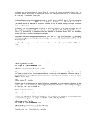 Interdiction, sauf autorisation spéciale du ministre chargé de la protection de la nature, pour toute personnes à qui a été
notiﬁée une intention de classement, de détruire ou de modiﬁer dans leur aspect ou dans leur état, les territoires en cause
(art. 21 de la loi n° 76.629 du 10 juillet 1976).
Interdiction à toute personne d'acquérir par prescription, des droits de nature à modiﬁer le caractère d'une réserve naturelle,
ou de changer l'aspect des lieux (art. 27 de la loi n° 76.629 du 10 Juillet 1976 renvoyant à l'article 13 de la loi du 2 mai
1930 modiﬁée relative à la protection des monuments naturels et des sites de caractère artistique, historique, scientiﬁque,
légendaire ou pittoresque).
Interdiction à toute personne d'établir par convention, sur une réserve naturelle, une servitude quelconque sans avoir
obtenu l'agrément du ministre chargé de la protection de la nature (art. 27 de la loi n° 76.629 du 10 juillet 1976 renvoyant à
l'article 13 de la loi du 2 mai 1930 modiﬁée relative à la protection des monuments naturels et des sites de caractère
artistique, historique, scientiﬁque, légendaire ou pittoresque).
Interdiction de toute publicité dans les réserves naturelles (art. 4 de la loi n° 79.1150 du 29 décembre 1979 relative à la
publicité, aux enseignes et aux préenseignes). Les préenseignes sont soumises à la même interdiction (art. 18 de la loi du
29 décembre 1979).
L'installation d'une enseigne est soumise à autorisation dans les zones visées ci-dessus (art. 17 de la loi du 29 décembre
1979).
1
b) Zone de protection d'un site
(Art. 27 de la loi n° 76.629 du 10 juillet 1976)
c) Périmètre de protection autour des réserves naturelles
Obligation pour le propriétaire de se conformer au régime particulier du périmètre de protection. Il peut être ainsi interdit
toute action susceptible de nuire au développement naturel de la faune et de la ﬂore, notamment, la chasse et la pêche, les
activités agricoles, forestières et pastorales ; industrielles, minières ; publicitaires et commerciales, etc. (art. 18 de la loi n°
76.629 du 10 juillet 1976).
d) Réserve naturelle volontaire
Obligation pour les propriétaires qui ont obtenu l'agrément de leur propriété en réserve naturelle, de s'abstenir de toute
action de nature à nuire à la faune sauvage et à la ﬂore présentant un intérêt particulier sur le plan scientiﬁque et écologique
(art. 24 de la loi n°76.629 du 10 Juillet 1976).
2° Droits résiduels du propriétaire
a) Classement en réserve naturelle
Possibilité pour le propriétaire d'aliéner son bien classé en réserve naturelle, étant entendu que les effets du classement
suivent le territoire en quelque main qu'il passe (art. 22 de la loi n° 76.629 du 10 juillet 1976).
b) Zone de protection d'un site
(Art. 27 de la loi n° 76.629 du 10 juillet 1976)
c) Périmètre de protection autour des réserves naturelles
Mêmes droits que pour le classement en réserve naturelle.
 