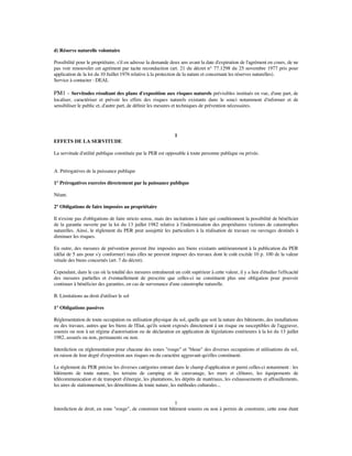 d) Réserve naturelle volontaire
Possibilité pour le propriétaire, s'il en adresse la demande deux ans avant la date d'expiration de l'agrément en cours, de ne
pas voir renouveler cet agrément par tacite reconduction (art. 21 du décret n° 77.1298 du 25 novembre 1977 pris pour
application de la loi du 10 Juillet 1976 relative à la protection de la nature et concernant les réserves naturelles).
Service à contacter : DEAL
PM1 - Servitudes résultant des plans d'exposition aux risques naturels prévisibles institués en vue, d'une part, de
localiser, caractériser et prévoir les effets des risques naturels existants dans le souci notamment d'informer et de
sensibiliser le public et, d'autre part, de déﬁnir les mesures et techniques de prévention nécessaires.
1
EFFETS DE LA SERVITUDE
La servitude d'utilité publique constituée par le PER est opposable à toute personne publique ou privée.
A. Prérogatives de la puissance publique
1° Prérogatives exercées directement par la puissance publique
Néant.
2° Obligations de faire imposées au propriétaire
Il n'existe pas d'obligations de faire stricto sensu, mais des incitations à faire qui conditionnent la possibilité de bénéﬁcier
de la garantie ouverte par la loi du 13 juillet 1982 relative à l'indemnisation des propriétaires victimes de catastrophes
naturelles. Ainsi, le règlement du PER peut assujettir les particuliers à la réalisation de travaux ou ouvrages destinés à
diminuer les risques.
En outre, des mesures de prévention peuvent être imposées aux biens existants antérieurement à la publication du PER
(délai de 5 ans pour s'y conformer) mais elles ne peuvent imposer des travaux dont le coût excède 10 p. 100 de la valeur
vénale des biens concernés (art. 7 du décret).
Cependant, dans le cas où la totalité des mesures entraînerait un coût supérieur à cette valeur, il y a lieu d'étudier l'efﬁcacité
des mesures partielles et éventuellement de prescrire que celles-ci ne constituent plus une obligation pour pouvoir
continuer à bénéﬁcier des garanties, en cas de survenance d'une catastrophe naturelle.
B. Limitations au droit d'utiliser le sol
1° Obligations passives
Réglementation de toute occupation ou utilisation physique du sol, quelle que soit la nature des bâtiments, des installations
ou des travaux, autres que les biens de l'Etat, qu'ils soient exposés directement à un risque ou susceptibles de l'aggraver,
soumis ou non à un régime d'autorisation ou de déclaration en application de législations extérieures à la loi du 13 juillet
1982, assurés ou non, permanents ou non.
Interdiction ou réglementation pour chacune des zones "rouge" et "bleue" des diverses occupations et utilisations du sol,
en raison de leur degré d'exposition aux risques ou du caractère aggravant qu'elles constituent.
Le règlement du PER précise les diverses catégories entrant dans le champ d'application et parmi celles-ci notamment : les
bâtiments de toute nature, les terrains de camping et de caravanage, les murs et clôtures, les équipements de
télécommunication et de transport d'énergie, les plantations, les dépôts de matériaux, les exhaussements et affouillements,
les aires de stationnement, les démolitions de toute nature, les méthodes culturales...
1
Interdiction de droit, en zone "rouge", de construire tout bâtiment soumis ou non à permis de construire, cette zone étant
 