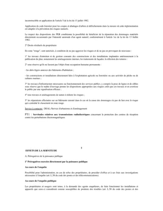 inconstructible en application de l'article 5 de la loi du 13 juillet 1982.
Application du code forestier pour les coupes et abattages d'arbres et défrichements dans la mesure où cette réglementation
est adaptée à la prévention des risques naturels.
Le respect des dispositions des PER conditionne la possibilité de bénéﬁcier de la réparation des dommages matériels
directement occasionnés par l'intensité anormale d'un agent naturel, conformément à l'article 1er de la loi du 13 Juillet
1982.
2° Droits résiduels du propriétaire
En zone "rouge", sont autorisés, à condition de ne pas aggraver les risques et de ne pas en provoquer de nouveaux :
1° les travaux d'entretien et de gestion courants des constructions et des installations implantées antérieurement à la
publication du plan, notamment les aménagements internes, les traitements de façades, la réfection des toitures :
2° sous réserve qu'ils ne fassent pas l'objet d'une occupation humaine permanente :
- les abris légers annexes des bâtiments d'habitation ;
- les constructions et installations directement liées à l'exploitation agricole ou forestière ou aux activités de pêche ou de
cultures marines ;
3° les travaux d'infrastructure nécessaires au fonctionnement des services publics, y compris la pose de lignes et de câbles
sous réserve que le maître d'ouvrage prenne les dispositions appropriées aux risques créés par ces travaux et en avertisse
le public par une signalisation efﬁcace ;
4° tous travaux et aménagements de nature à réduire les risques ;
5° les réparations effectuées sur un bâtiments sinistré dans le cas où la cause des dommages n'a pas de lien avec le risque
qui a entraîné le classement en zone rouge.
Service à contacter : DEAL:/Service d'urbanisme et d'aménagement
PT1 : Servitudes relatives aux transmissions radioélectriques concernant la protection des centres de réception
contre les perturbations électromagnétiques.
1
EFFETS DE LA SERVITUDE
A. Prérogatives de la puissance publique
1° Prérogatives exercées directement par la puissance publique
Au cours de l'enquête
Possibilité pour l'administration, en cas de refus des propriétaires, de procéder d'ofﬁce et à ses frais aux investigations
nécessaires à l'enquête (art. L.58 du code des postes et des télécommunications).
Au cours de l'enquête publique
Les propriétaires et usagers sont tenus, à la demande des agents enquêteurs, de faire fonctionner les installations et
appareils que ceux-ci considèrent comme susceptibles de produire des troubles (art. L.58 du code des postes et des
 