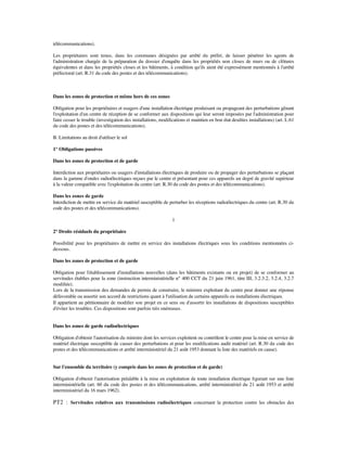 télécommunications).
Les propriétaires sont tenus, dans les communes désignées par arrêté du préfet, de laisser pénétrer les agents de
l'administration chargée de la préparation du dossier d'enquête dans les propriétés non closes de murs ou de clôtures
équivalentes et dans les propriétés closes et les bâtiments, à condition qu'ils aient été expressément mentionnés à l'arrêté
préfectoral (art. R.31 du code des postes et des télécommunications).
Dans les zones de protection et même hors de ces zones
Obligation pour les propriétaires et usagers d'une installation électrique produisant ou propageant des perturbations gênant
l'exploitation d'un centre de réception de se conformer aux dispositions qui leur seront imposées par l'administration pour
faire cesser le trouble (investigation des installations, modiﬁcations et maintien en bon état desdites installations) (art. L.61
du code des postes et des télécommunications).
B. Limitations au droit d'utiliser le sol
1° Obligations passives
Dans les zones de protection et de garde
Interdiction aux propriétaires ou usagers d'installations électriques de produire ou de propager des perturbations se plaçant
dans la gamme d'ondes radioélectriques reçues par le centre et présentant pour ces appareils un degré de gravité supérieur
à la valeur compatible avec l'exploitation du centre (art. R.30 du code des postes et des télécommunications).
Dans les zones de garde
Interdiction de mettre en service du matériel susceptible de perturber les réceptions radioélectriques du centre (art. R.30 du
code des postes et des télécommunications).
1
2° Droits résiduels du propriétaire
Possibilité pour les propriétaires de mettre en service des installations électriques sous les conditions mentionnées ci-
dessous.
Dans les zones de protection et de garde
Obligation pour l'établissement d'installations nouvelles (dans les bâtiments existants ou en projet) de se conformer au
servitudes établies pour la zone (instruction interministérielle n° 400 CCT du 21 juin 1961, titre III, 3.2.3.2, 3.2.4, 3.2.7
modiﬁée).
Lors de la transmission des demandes de permis de construire, le ministre exploitant du centre peut donner une réponse
défavorable ou assortir son accord de restrictions quant à l'utilisation de certains appareils ou installations électriques.
Il appartient au pétitionnaire de modiﬁer son projet en ce sens ou d'assortir les installations de dispositions susceptibles
d'éviter les troubles. Ces dispositions sont parfois très onéreuses.
Dans les zones de garde radioélectriques
Obligation d'obtenir l'autorisation du ministre dont les services exploitent ou contrôlent le centre pour la mise en service de
matériel électrique susceptible de causer des perturbations et pour les modiﬁcations audit matériel (art. R.30 du code des
postes et des télécommunications et arrêté interministériel du 21 août 1953 donnant la liste des matériels en cause).
Sur l'ensemble du territoire (y compris dans les zones de protection et de garde)
Obligation d'obtenir l'autorisation préalable à la mise en exploitation de toute installation électrique ﬁgurant sur une liste
interministérielle (art. 60 du code des postes et des télécommunications, arrêté interministériel du 21 août 1953 et arrêté
interministériel du 16 mars 1962).
PT2 : Servitudes relatives aux transmissions radioélectriques concernant la protection contre les obstacles des
 