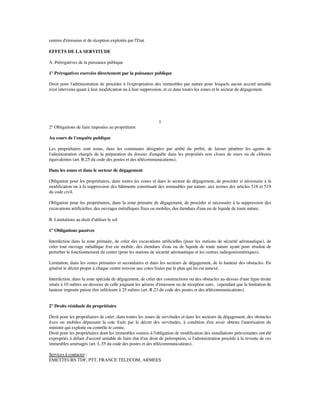 centres d'émission et de réception exploités par l'Etat.
EFFETS DE LA SERVITUDE
A. Prérogatives de la puissance publique
1° Prérogatives exercées directement par la puissance publique
Droit pour l'administration de procéder à l'expropriation des immeubles par nature pour lesquels aucun accord amiable
n'est intervenu quant à leur modiﬁcation ou à leur suppression, et ce dans toutes les zones et le secteur de dégagement.
1
2° Obligations de faire imposées au propriétaire
Au cours de l'enquête publique
Les propriétaires sont tenus, dans les communes désignées par arrêté du préfet, de laisser pénétrer les agents de
l'administration chargés de la préparation du dossier d'enquête dans les propriétés non closes de murs ou de clôtures
équivalentes (art. R.25 du code des postes et des télécommunications).
Dans les zones et dans le secteur de dégagement
Obligation pour les propriétaires, dans toutes les zones et dans le secteur de dégagement, de procéder si nécessaire à la
modiﬁcation ou à la suppression des bâtiments constituant des immeubles par nature, aux termes des articles 518 et 519
du code civil.
Obligation pour les propriétaires, dans la zone primaire de dégagement, de procéder si nécessaire à la suppression des
excavations artificielles, des ouvrages métalliques fixes ou mobiles, des étendues d'eau ou de liquide de toute nature.
B. Limitations au droit d'utiliser le sol
1° Obligations passives
Interdiction dans la zone primaire, de créer des excavations artiﬁcielles (pour les stations de sécurité aéronautique), de
créer tout ouvrage métallique ﬁxe ou mobile, des étendues d'eau ou de liquide de toute nature ayant pour résultat de
perturber le fonctionnement du centre (pour les stations de sécurité aéronautique et les centres radiogoniométriques).
Limitation, dans les zones primaires et secondaires et dans les secteurs de dégagement, de la hauteur des obstacles. En
général le décret propre à chaque centre renvoie aux cotes ﬁxées par le plan qui lui est annexé.
Interdiction, dans la zone spéciale de dégagement, de créer des constructions ou des obstacles au-dessus d'une ligne droite
située à 10 mètres au-dessous de celle joignant les aériens d'émission ou de réception sans, cependant que la limitation de
hauteur imposée puisse être inférieure à 25 mètres (art. R.23 du code des postes et des télécommunications).
2° Droits résiduels du propriétaire
Droit pour les propriétaires de créer, dans toutes les zones de servitudes et dans les secteurs de dégagement, des obstacles
ﬁxes ou mobiles dépassant la cote ﬁxée par le décret des servitudes, à condition d'en avoir obtenu l'autorisation du
ministre qui exploite ou contrôle le centre.
Droit pour les propriétaires dont les immeubles soumis à l'obligation de modiﬁcation des installations préexistantes ont été
expropriés à défaut d'accord amiable de faire état d'un droit de préemption, si l'administration procède à la revente de ces
immeubles aménagés (art. L.55 du code des postes et des télécommunications).
Services à contacter :
EMETTEURS TDF, PTT, FRANCE TELECOM, ARMEES
 
