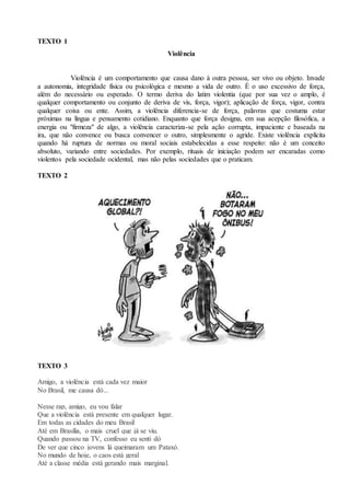 TEXTO 1
Violência
Violência é um comportamento que causa dano à outra pessoa, ser vivo ou objeto. Invade
a autonomia, integridade física ou psicológica e mesmo a vida de outro. É o uso excessivo de força,
além do necessário ou esperado. O termo deriva do latim violentia (que por sua vez o amplo, é
qualquer comportamento ou conjunto de deriva de vis, força, vigor); aplicação de força, vigor, contra
qualquer coisa ou ente. Assim, a violência diferencia-se de força, palavras que costuma estar
próximas na língua e pensamento cotidiano. Enquanto que força designa, em sua acepção filosófica, a
energia ou "firmeza" de algo, a violência caracteriza-se pela ação corrupta, impaciente e baseada na
ira, que não convence ou busca convencer o outro, simplesmente o agride. Existe violência explícita
quando há ruptura de normas ou moral sociais estabelecidas a esse respeito: não é um conceito
absoluto, variando entre sociedades. Por exemplo, rituais de iniciação podem ser encaradas como
violentos pela sociedade ocidental, mas não pelas sociedades que o praticam.
TEXTO 2
TEXTO 3
Amigo, a violência está cada vez maior
No Brasil, me causa dó...
Nesse rap, amigo, eu vou falar
Que a violência está presente em qualquer lugar.
Em todas as cidades do meu Brasil
Até em Brasília, o mais cruel que já se viu.
Quando passou na TV, confesso eu senti dó
De ver que cinco jovens lá queimaram um Pataxó.
No mundo de hoje, o caos está geral
Até a classe média está gerando mais marginal.
 