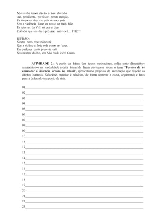 Nós já não temos direito à livre diversão
Alô, presidente, por favor, preste atenção.
Eu só quero viver em país no meu país
Sem a violência é que eu posso ser mais feliz.
Eu retornei da V.G. só pra te dizer
Cuidado que um dia o próximo será você... FHC!!!
REFRÃO:
Sangue bom, você pode crê
Que a violência hoje rola como um lazer.
Em qualquer canto presente está
Nos morros do Rio, em São Paulo e em Guará.
ATIVIDADE 2: A partir da leitura dos textos motivadores, redija texto dissertativo-
argumentativo na modalidade escrita formal da língua portuguesa sobre o tema “Formas de se
combater a violência urbana no Brasil”, apresentando proposta de intervenção que respeite os
direitos humanos. Selecione, organize e relacione, de forma coerente e coesa, argumentos e fatos
para a defesa do seu ponto de vista.
01___________________________________________________________________________
02___________________________________________________________________________
03___________________________________________________________________________
04___________________________________________________________________________
05___________________________________________________________________________
06___________________________________________________________________________
07___________________________________________________________________________
08___________________________________________________________________________
09___________________________________________________________________________
10___________________________________________________________________________
11___________________________________________________________________________
12___________________________________________________________________________
13___________________________________________________________________________
14___________________________________________________________________________
15___________________________________________________________________________
16___________________________________________________________________________
17___________________________________________________________________________
18___________________________________________________________________________
19___________________________________________________________________________
20___________________________________________________________________________
21___________________________________________________________________________
22___________________________________________________________________________
23___________________________________________________________________________
 