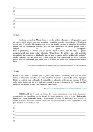 24___________________________________________________________________________
25___________________________________________________________________________
26___________________________________________________________________________
27___________________________________________________________________________
28___________________________________________________________________________
29___________________________________________________________________________
30___________________________________________________________________________
Texto 1
Conforme a psicóloga Márcia Saar, as novelas podem influenciar os telespectadores, pois
de maneira geral mexem com suas sensações e emoções, gerando a proximidade e identificação
com o que é passado. Ela comenta que como as novelas retratam as situações do cotidiano,
mesmo que de determinada realidade, por ser uma comunicação de massa, prende muito a
atenção de quem acompanha.
Para a profissional, é notório que as novelas ditam a moda, mas há ainda a questão
comportamental que pode sofrer influência. “Dependendo do público que está assistindo,
dependendo da percepção e idealização que se tem, os gestos, ações, também são copiados”,
explica, relatando que um artista, que é visto como um ídolo, um exemplo de beleza dentro do
padrão estético estabelecido pela mídia, tem a facilidade de passar seu comportamento como o
ideal.
Fonte: hhttp://www.opresente.com.br/geral/2011/01/qual-a-influencia-das-novelas-na-vida-real/1093524/
Texto 2
Reunir-se em frente à televisão após o jantar para assistir à telenovela, mais que um hábito
tornou-se infelizmente um ritual nos lares brasileiros. Cultuada, a novela dita moda, linguagem,
hábitos e contribui para a alienação de seu público o afastando ainda mais da presença de Deus,
onde muitos deixam até de ir à igreja para assistir à novela. A imagem de um “mundo perfeito”
mostrada nas novelas dá uma visão distorcida da realidade.
Fonte: http://www.acordajovem.com/2013/01/influencia-das-novelas_29.html
ATIVIDADE 3: A partir da leitura dos textos motivadores, redija texto dissertativo-
argumentativo na modalidade escrita formal da língua portuguesa sobre o tema “Telenovelas
brasileiras como influência social”, apresentando proposta de intervenção que respeite os
direitos humanos. Selecione, organize e relacione, de forma coerente e coesa, argumentos e fatos
para a defesa do seu ponto de vista.
01___________________________________________________________________________
02___________________________________________________________________________
03___________________________________________________________________________
04___________________________________________________________________________
05___________________________________________________________________________
 