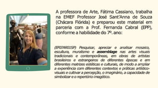 A professora de Arte, Fátima Cassiano, trabalha
na EMEF Professor José Sant’Anna de Souza
(Chácara Flórida) e preparou este material em
parceria com a Prof. Fernanda Cabral (EPP),
conforme a habilidade do 7º.ano:
(EF07AR01SP) Pesquisar, apreciar e analisar mosaico,
escultura, muralismo e assemblage nas artes visuais
tradicionais e contemporâneas, em obras de artistas
brasileiros e estrangeiros de diferentes épocas e em
diferentes matrizes estéticas e culturais, de modo a ampliar
a experiência com diferentes contextos e práticas artístico-
visuais e cultivar a percepção,o imaginário,a capacidade de
simbolizar e o repertório imagético.
 