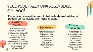 VOCÊ PODE FAZER UMA ASSEMBLAGE.
SIM, VOCÊ!
Elementos
naturais
VELHOS
Sabe aquele feijão,
lentilha,macarrão ou
arroz que está esquecido
numcantinho do
armário? Eles podem
fazer parte da sua
composição.Não vá me
usar nada novo que pode
ser preparado no
almoço, hein?
Reciclados
Materiaisque estão
indo para o lixo
podemvirar uma
obra de arte
incrível! Não
esqueça de
limpar/lavarbem
antes.
A natureza é a
primeira fonte de
inspiração da
humanidade.E
também,nos
oferece muitos
materiais,como
folhas, sementes,
flores...
Em nossa casa existe uma infinidade de materiais que
podem ser utilizados em nossa criação.
ALIMENTOS
 