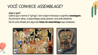 VOCÊ CONHECE ASSEMBLAGE?
Asse o que?
Calma que o termo é “gringo”, tem origem francesa e significa montagem.
Ao primeiro olhar
, a assemblage pode parecer uma arte estranha.
Dá só uma olhada em algumas fotos de assemblage aqui embaixo:
 